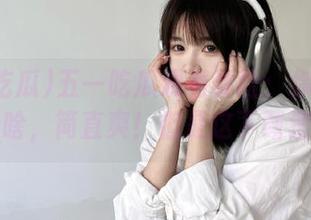 五一吃瓜观看体验：你想看啥就看啥，简直爽！但是这下载速度…