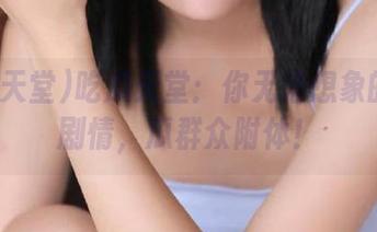 吃瓜天堂：你无法想象的视频剧情，瓜群众附体！
