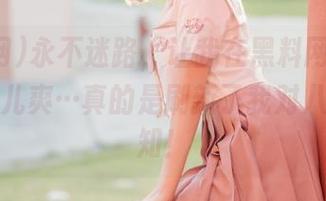 永不迷路，让我在黑料网上吃瓜吃得倍儿爽…真的是刷新了我对八卦的认知！